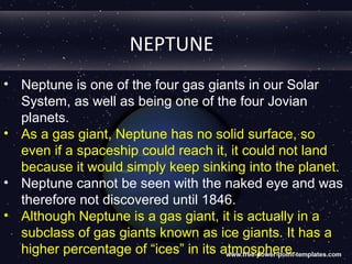NEPTUNE
• Neptune is one of the four gas giants in our Solar
  System, as well as being one of the four Jovian
  planets.
• As a gas giant, Neptune has no solid surface, so
  even if a spaceship could reach it, it could not land
  because it would simply keep sinking into the planet.
• Neptune cannot be seen with the naked eye and was
  therefore not discovered until 1846.
• Although Neptune is a gas giant, it is actually in a
  subclass of gas giants known as ice giants. It has a
  higher percentage of “ices” in its atmosphere.
 