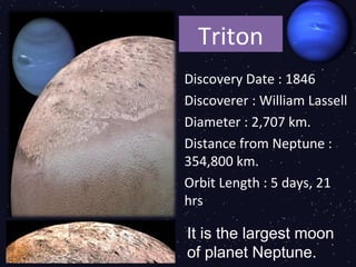 Triton
Discovery Date : 1846
Discoverer : William Lassell
Diameter : 2,707 km.
Distance from Neptune :
354,800 km.
Orbit Length : 5 days, 21
hrs

It is the largest moon
of planet Neptune.
 