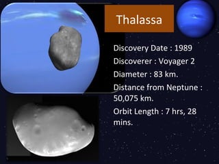 Thalassa

Discovery Date : 1989
Discoverer : Voyager 2
Diameter : 83 km.
Distance from Neptune :
50,075 km.
Orbit Length : 7 hrs, 28
mins.
 