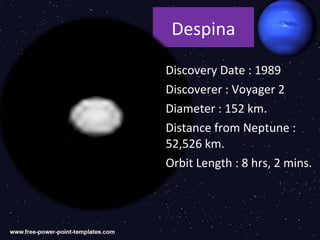 Despina

Discovery Date : 1989
Discoverer : Voyager 2
Diameter : 152 km.
Distance from Neptune :
52,526 km.
Orbit Length : 8 hrs, 2 mins.
 