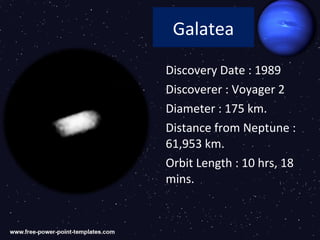Galatea

Discovery Date : 1989
Discoverer : Voyager 2
Diameter : 175 km.
Distance from Neptune :
61,953 km.
Orbit Length : 10 hrs, 18
mins.
 