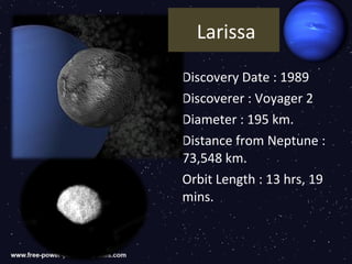 Larissa

Discovery Date : 1989
Discoverer : Voyager 2
Diameter : 195 km.
Distance from Neptune :
73,548 km.
Orbit Length : 13 hrs, 19
mins.
 