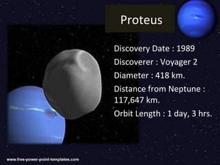 Proteus

Discovery Date : 1989
Discoverer : Voyager 2
Diameter : 418 km.
Distance from Neptune :
117,647 km.
Orbit Length : 1 day, 3 hrs.
 