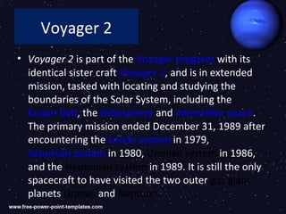 Voyager 2
• Voyager 2 is part of the Voyager program with its
  identical sister craft Voyager 1, and is in extended
  mission, tasked with locating and studying the
  boundaries of the Solar System, including the
  Kuiper belt, the heliosphere and interstellar space.
  The primary mission ended December 31, 1989 after
  encountering the Jovian system in 1979,
  Saturnian system in 1980, Uranian system in 1986,
  and the Neptunian system in 1989. It is still the only
  spacecraft to have visited the two outer gas giant
  planets Uranus and Neptune.
 