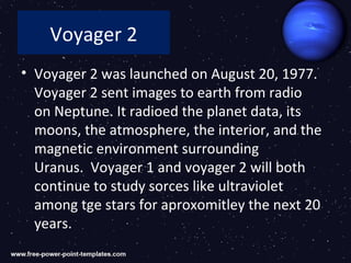 Voyager 2
• Voyager 2 was launched on August 20, 1977.
  Voyager 2 sent images to earth from radio
  on Neptune. It radioed the planet data, its
  moons, the atmosphere, the interior, and the
  magnetic environment surrounding
  Uranus. Voyager 1 and voyager 2 will both
  continue to study sorces like ultraviolet
  among tge stars for aproxomitley the next 20
  years.
 