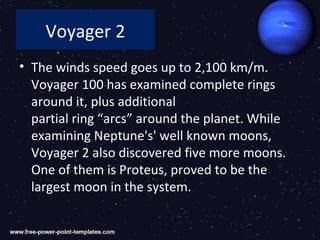 Voyager 2
• The winds speed goes up to 2,100 km/m.
  Voyager 100 has examined complete rings
  around it, plus additional
  partial ring “arcs” around the planet. While
  examining Neptune's' well known moons,
  Voyager 2 also discovered five more moons.
  One of them is Proteus, proved to be the
  largest moon in the system.
 