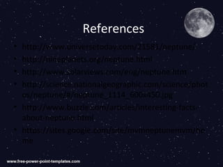 References
• http://www.universetoday.com/21581/neptune/
• http://nineplanets.org/neptune.html
• http://www.solarviews.com/eng/neptune.htm
• http://science.nationalgeographic.com/science/phot
  os/neptune/#/neptune_1114_600x450.jpg
• http://www.buzzle.com/articles/interesting-facts-
  about-neptune.html
• https://sites.google.com/site/mvmneptunemvm/ho
  me
 