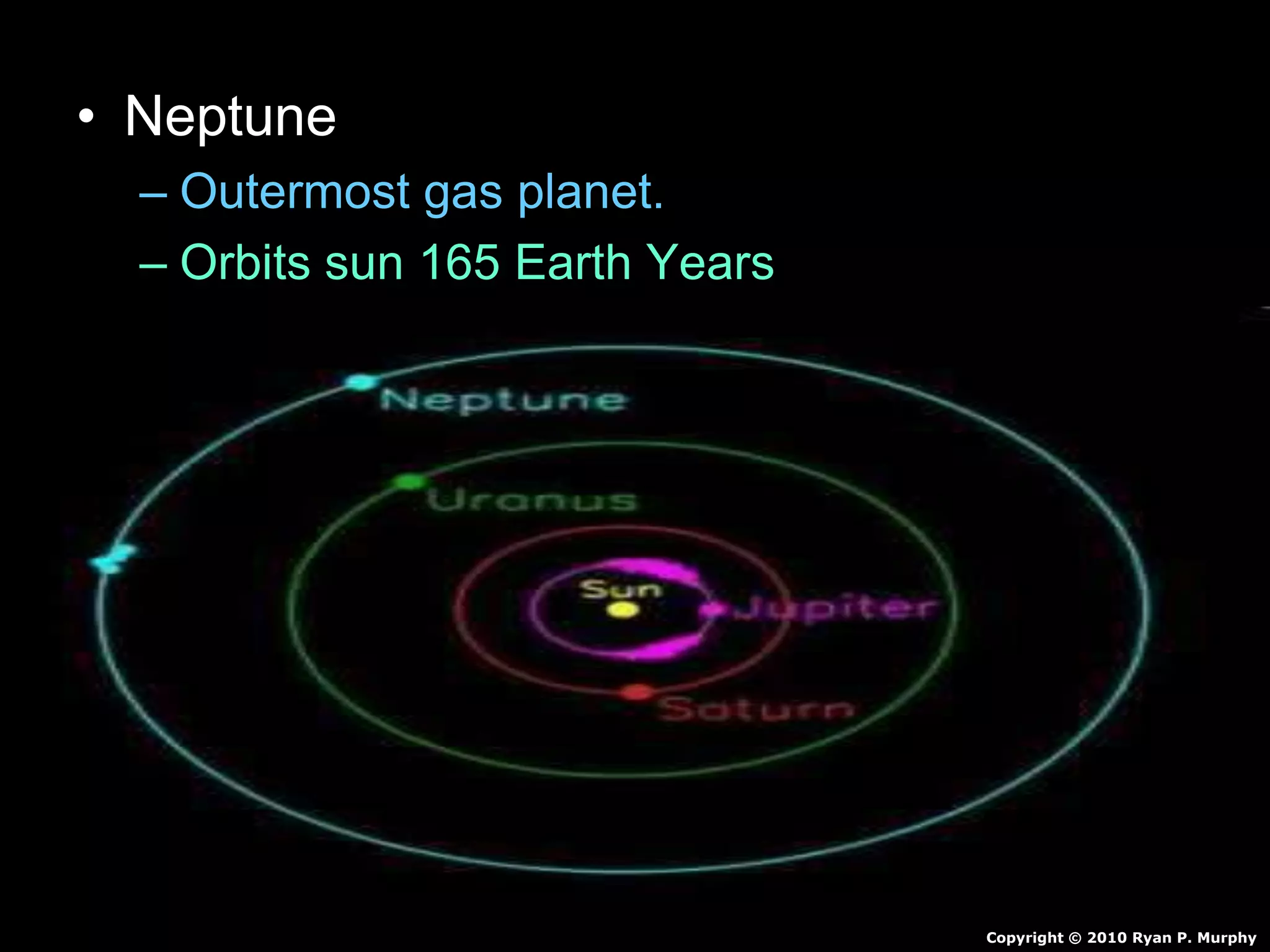 • Neptune
– Outermost gas planet.
– Orbits sun 165 Earth Years
– Made of mostly hydrogen and some Helium
• Also Molten Rock, Methane, Water, Ammonia
– Winds of 1,200 mph
– 4 faint rings
– 13 Moons
Copyright © 2010 Ryan P. Murphy
 