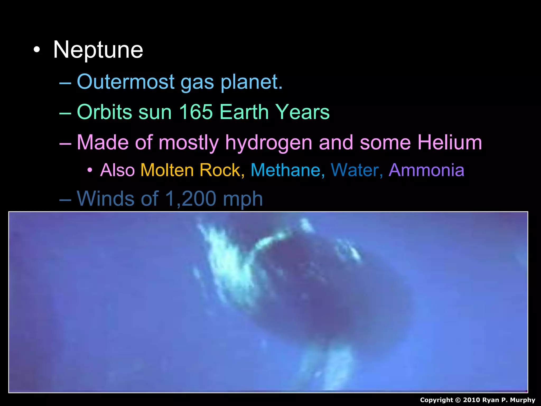 • Neptune
– Outermost gas planet.
– Orbits sun 165 Earth Years
– Made of mostly hydrogen and some Helium
• Also Molten Rock, Methane, Water, Ammonia
– Winds of 1,200 mph
– 4 faint rings
– 13 Moons
Copyright © 2010 Ryan P. Murphy
 