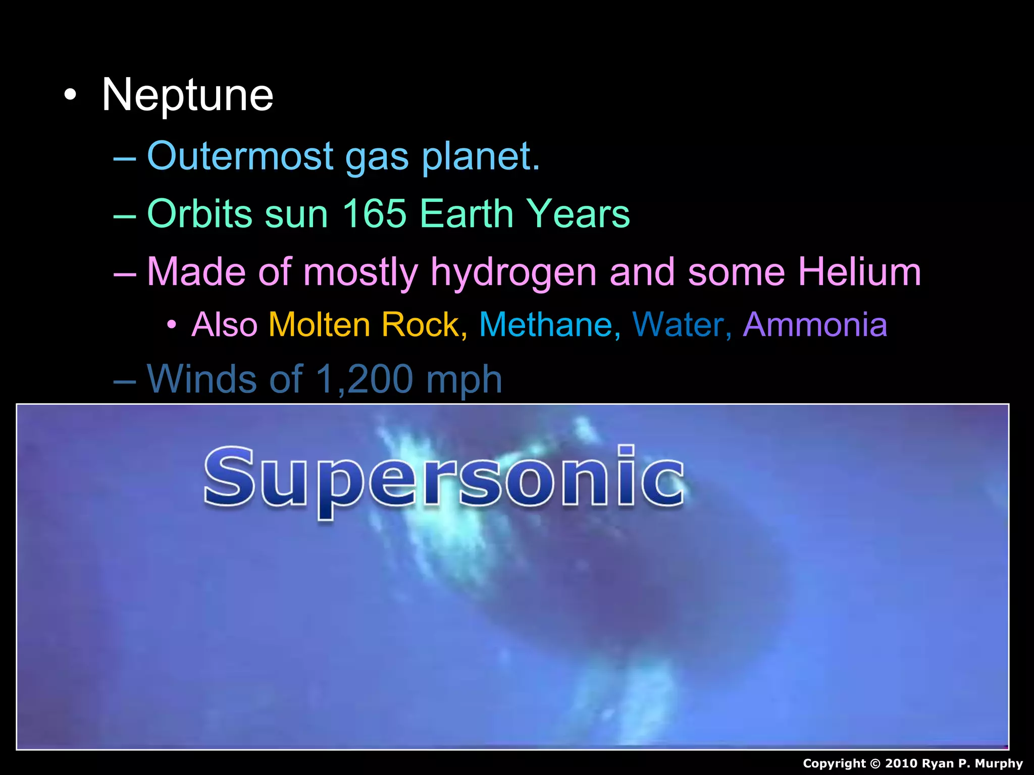 • Neptune
– Outermost gas planet.
– Orbits sun 165 Earth Years
– Made of mostly hydrogen and some Helium
• Also Molten Rock, Methane, Water, Ammonia
– Winds of 1,200 mph
– 4 faint rings
– 13 Moons
Copyright © 2010 Ryan P. Murphy
 
