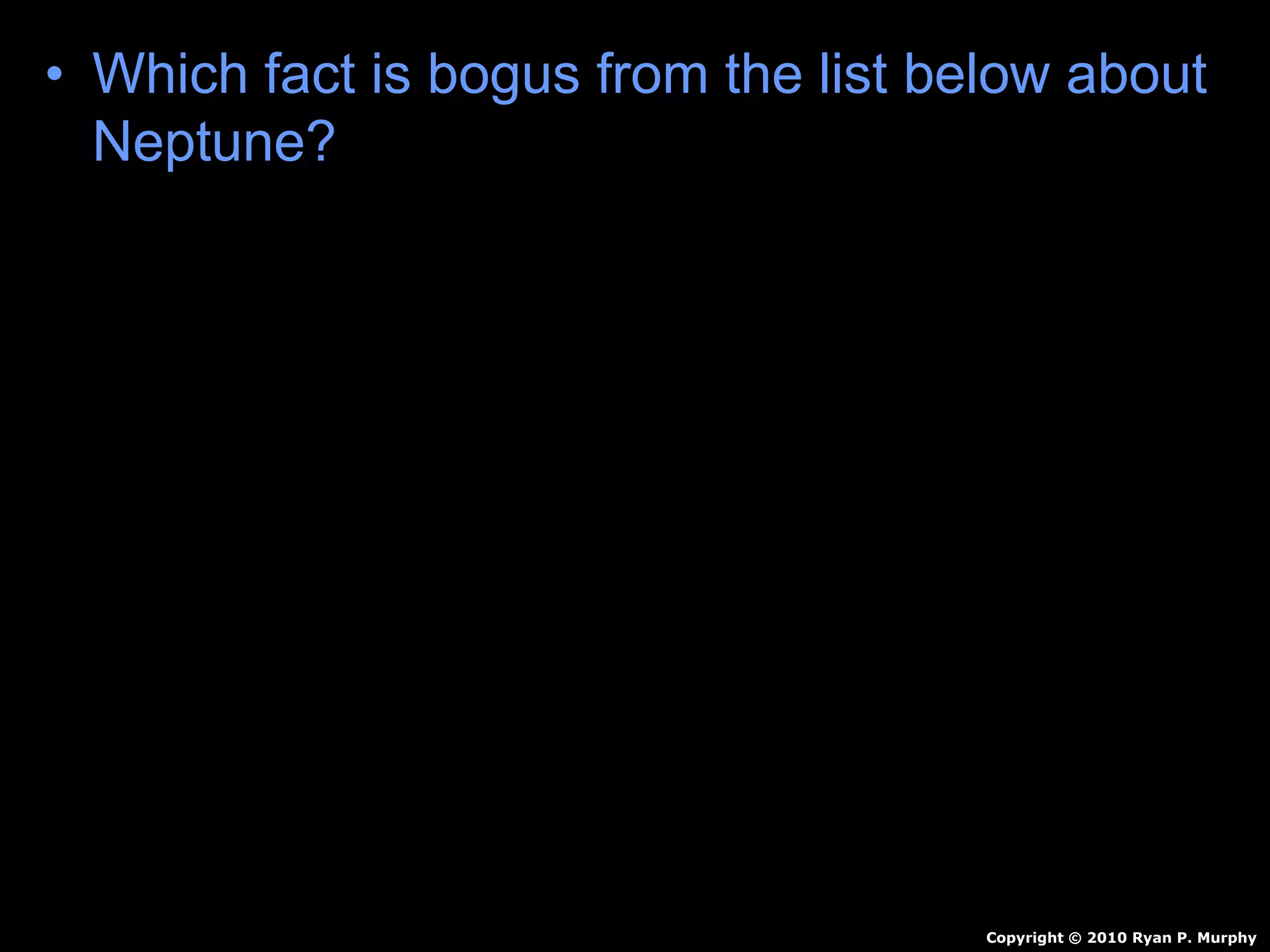 • Which fact is bogus from the list below about
Neptune?
A.) Innermost gas planet.
B.) Orbits sun 165 Earth Years
C.) Molten Rock, Methane, Water, Ammonia
D.) Winds of 1,200 mph
E.) 4 faint rings.
F.) 13+? Moons
Copyright © 2010 Ryan P. Murphy
 