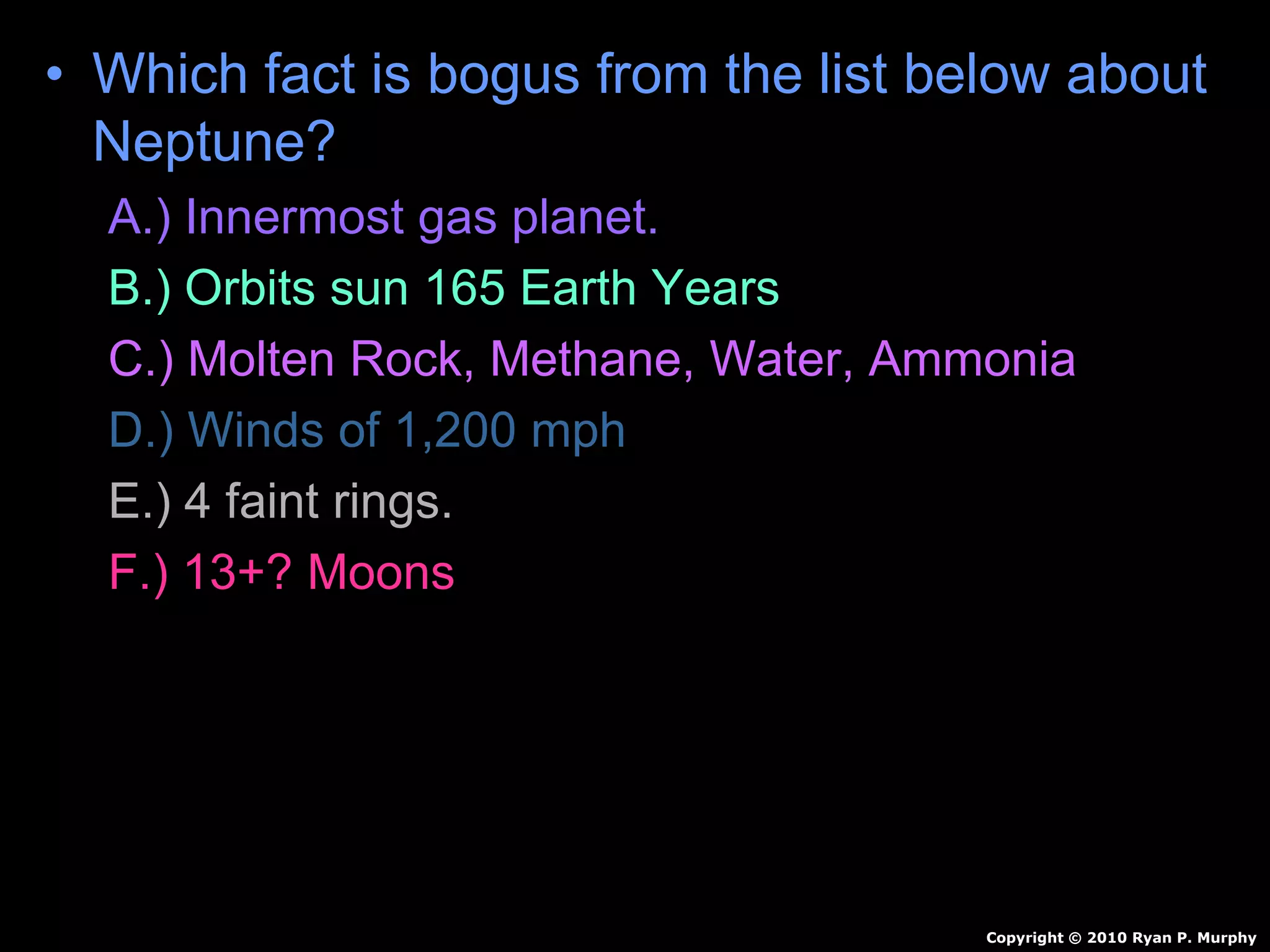 • Which fact is bogus from the list below about
Neptune?
A.) Innermost gas planet.
B.) Orbits sun 165 Earth Years
C.) Molten Rock, Methane, Water, Ammonia
D.) Winds of 1,200 mph
E.) 4 faint rings.
F.) 13+? Moons
Copyright © 2010 Ryan P. Murphy
 