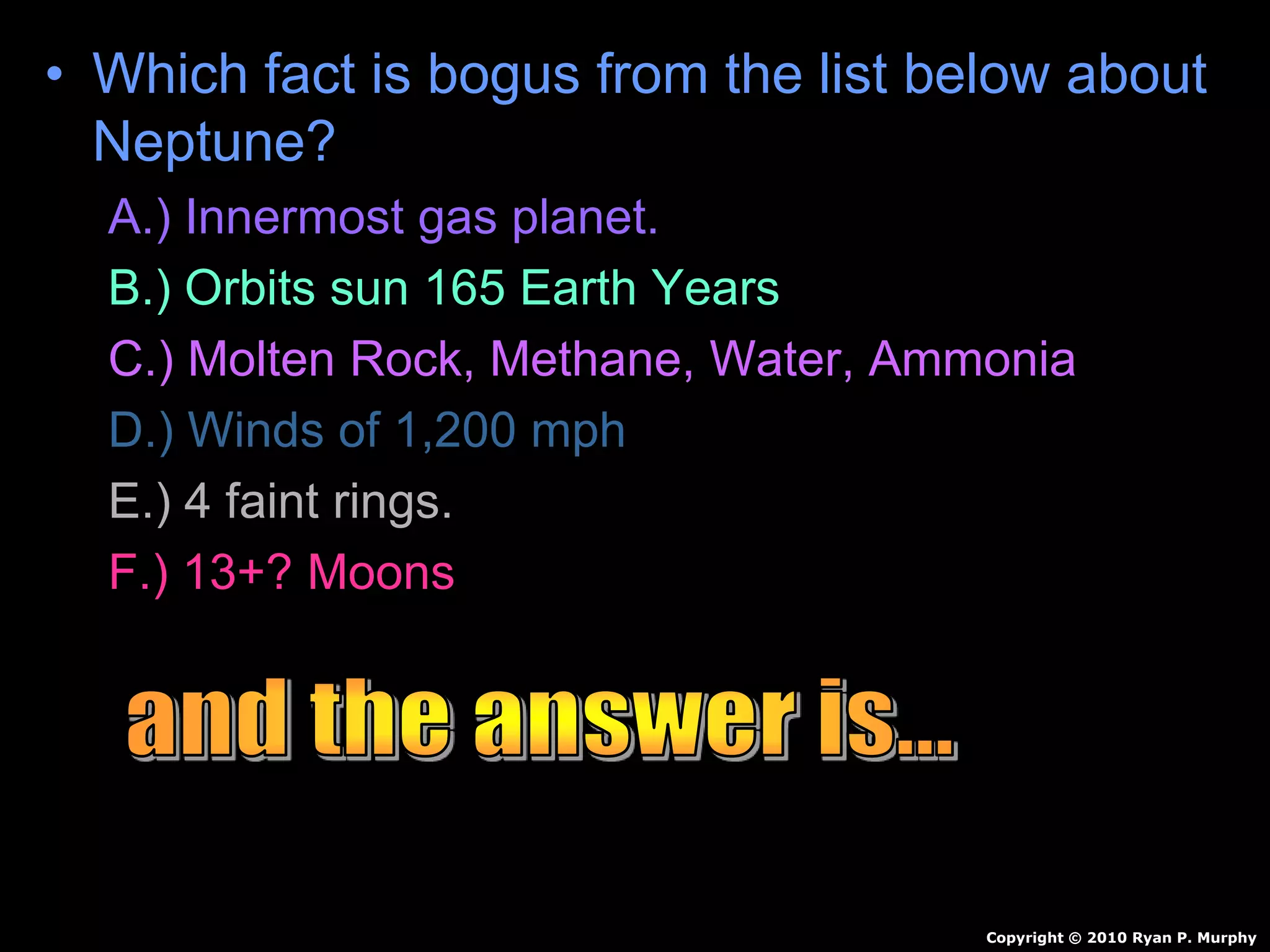 • Which fact is bogus from the list below about
Neptune?
A.) Innermost gas planet.
B.) Orbits sun 165 Earth Years
C.) Molten Rock, Methane, Water, Ammonia
D.) Winds of 1,200 mph
E.) 4 faint rings.
F.) 13+? Moons
Copyright © 2010 Ryan P. Murphy
 