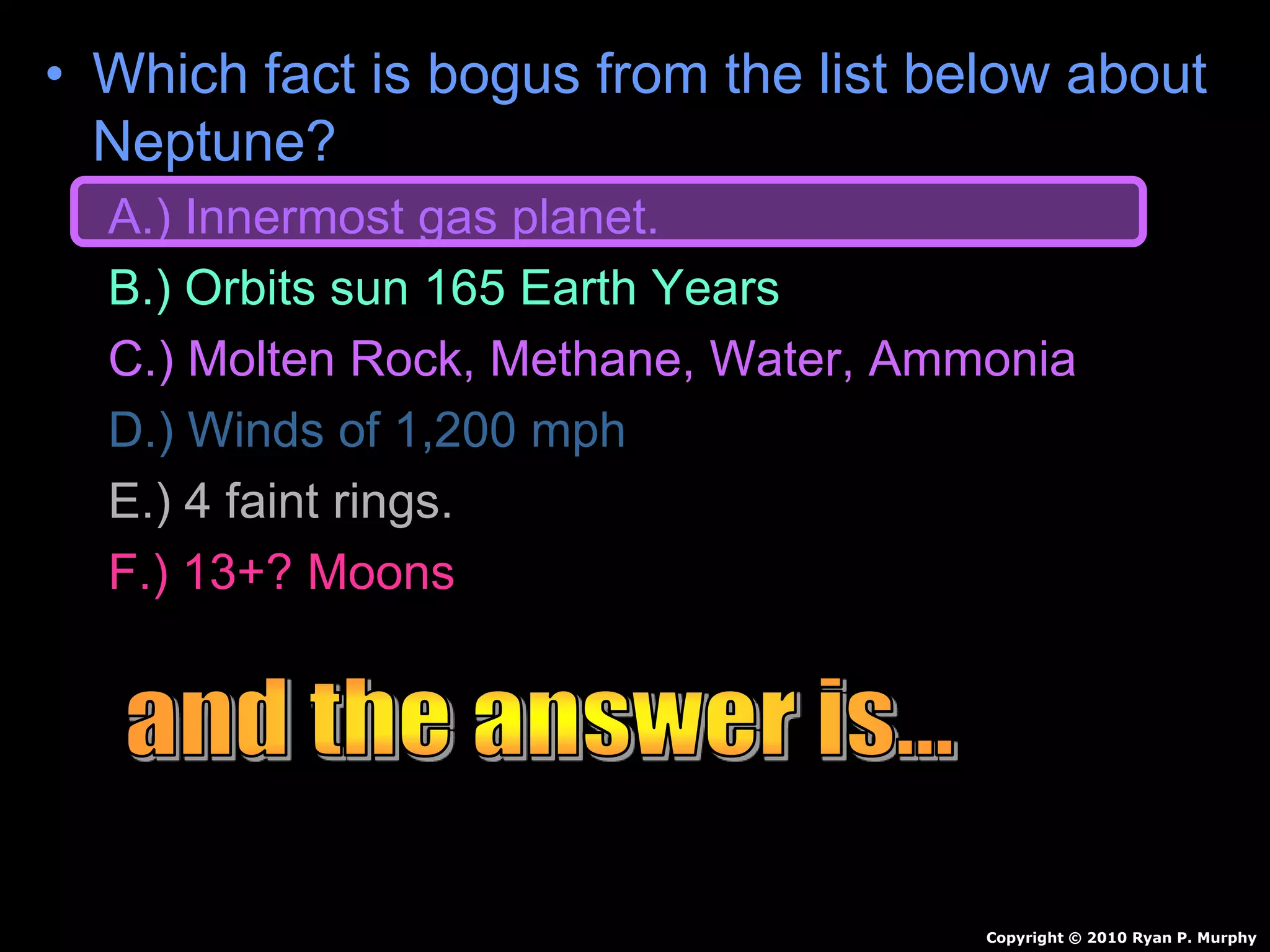 • Which fact is bogus from the list below about
Neptune?
A.) Innermost gas planet.
B.) Orbits sun 165 Earth Years
C.) Molten Rock, Methane, Water, Ammonia
D.) Winds of 1,200 mph
E.) 4 faint rings.
F.) 13+? Moons
Copyright © 2010 Ryan P. Murphy
 