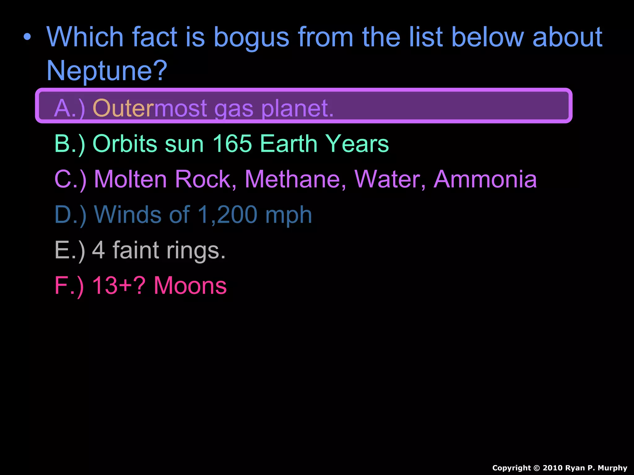 • Which fact is bogus from the list below about
Neptune?
A.) Outermost gas planet.
B.) Orbits sun 165 Earth Years
C.) Molten Rock, Methane, Water, Ammonia
D.) Winds of 1,200 mph
E.) 4 faint rings.
F.) 13+? Moons
Copyright © 2010 Ryan P. Murphy
 
