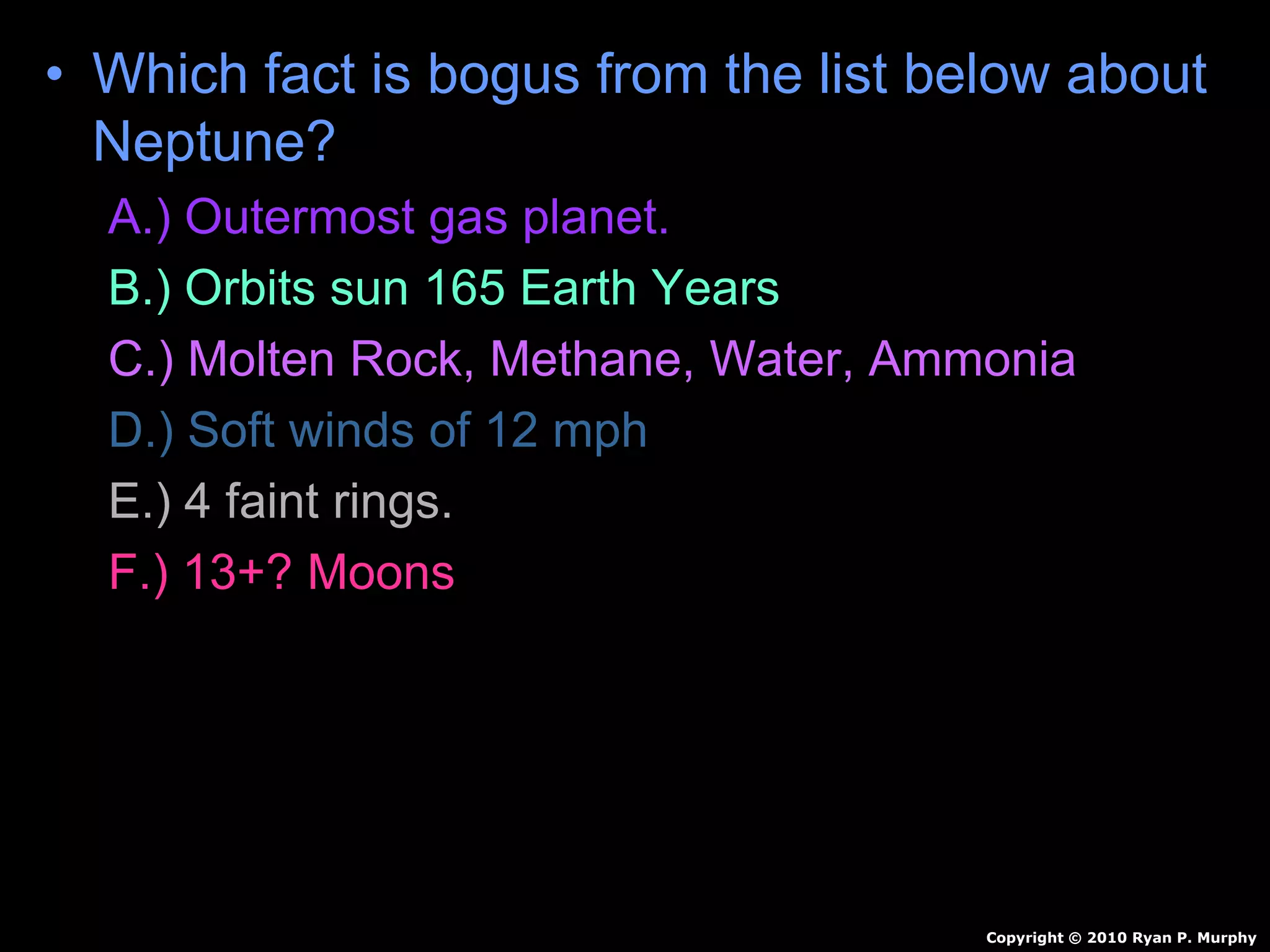 • Which fact is bogus from the list below about
Neptune?
A.) Outermost gas planet.
B.) Orbits sun 165 Earth Years
C.) Molten Rock, Methane, Water, Ammonia
D.) Soft winds of 12 mph
E.) 4 faint rings.
F.) 13+? Moons
Copyright © 2010 Ryan P. Murphy
 
