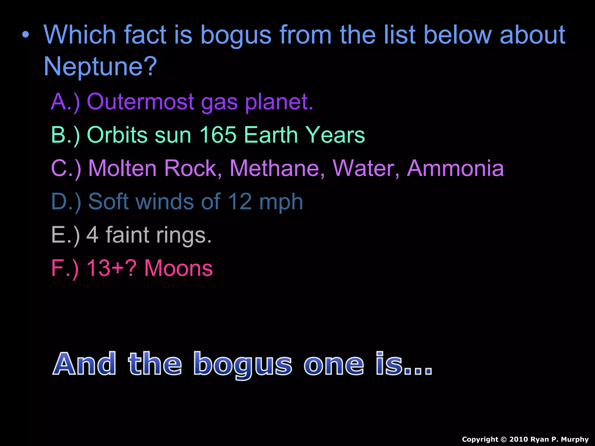• Which fact is bogus from the list below about
Neptune?
A.) Outermost gas planet.
B.) Orbits sun 165 Earth Years
C.) Molten Rock, Methane, Water, Ammonia
D.) Soft winds of 12 mph
E.) 4 faint rings.
F.) 13+? Moons
Copyright © 2010 Ryan P. Murphy
 