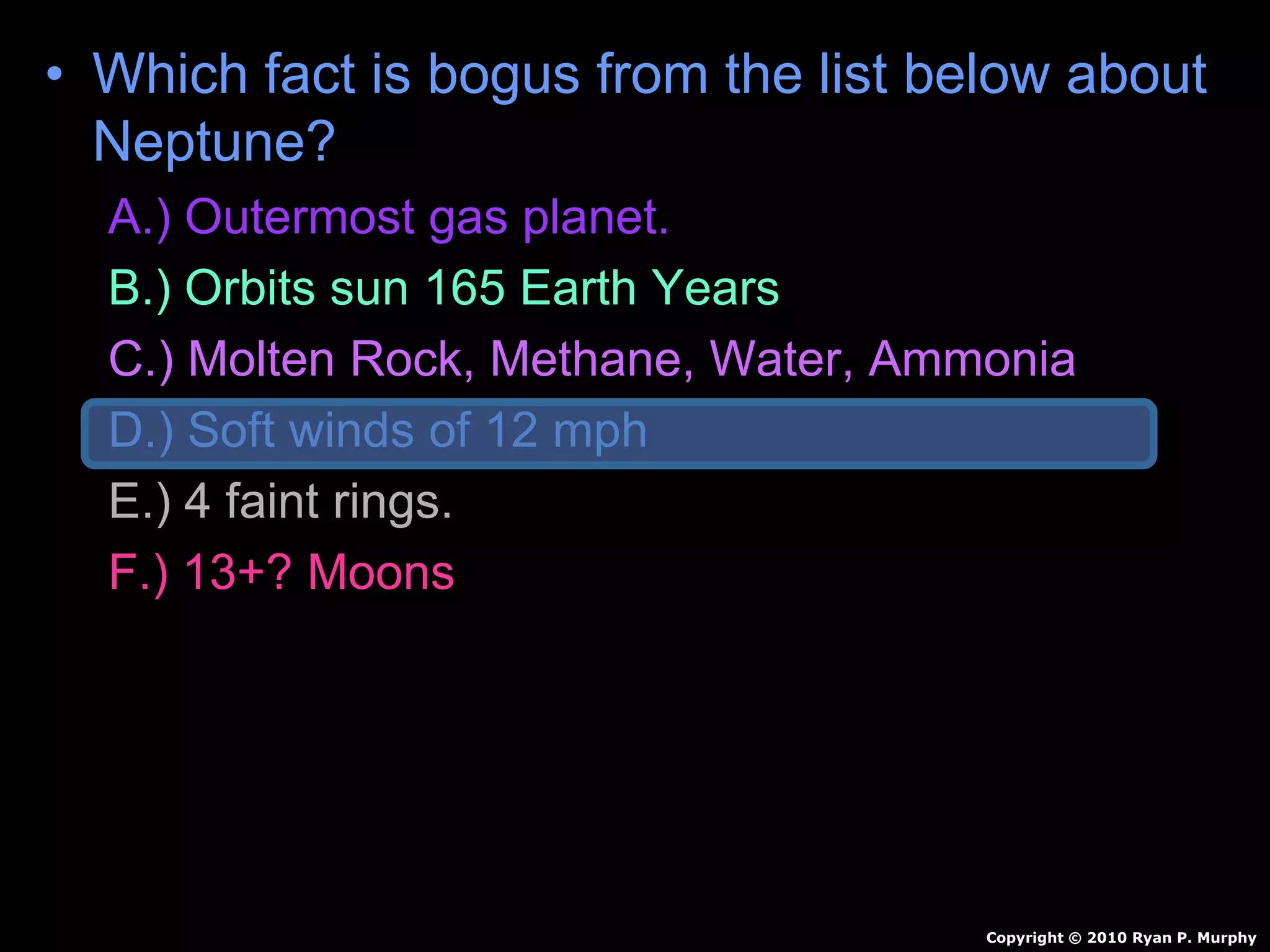 • Which fact is bogus from the list below about
Neptune?
A.) Outermost gas planet.
B.) Orbits sun 165 Earth Years
C.) Molten Rock, Methane, Water, Ammonia
D.) Soft winds of 12 mph
E.) 4 faint rings.
F.) 13+? Moons
Copyright © 2010 Ryan P. Murphy
 