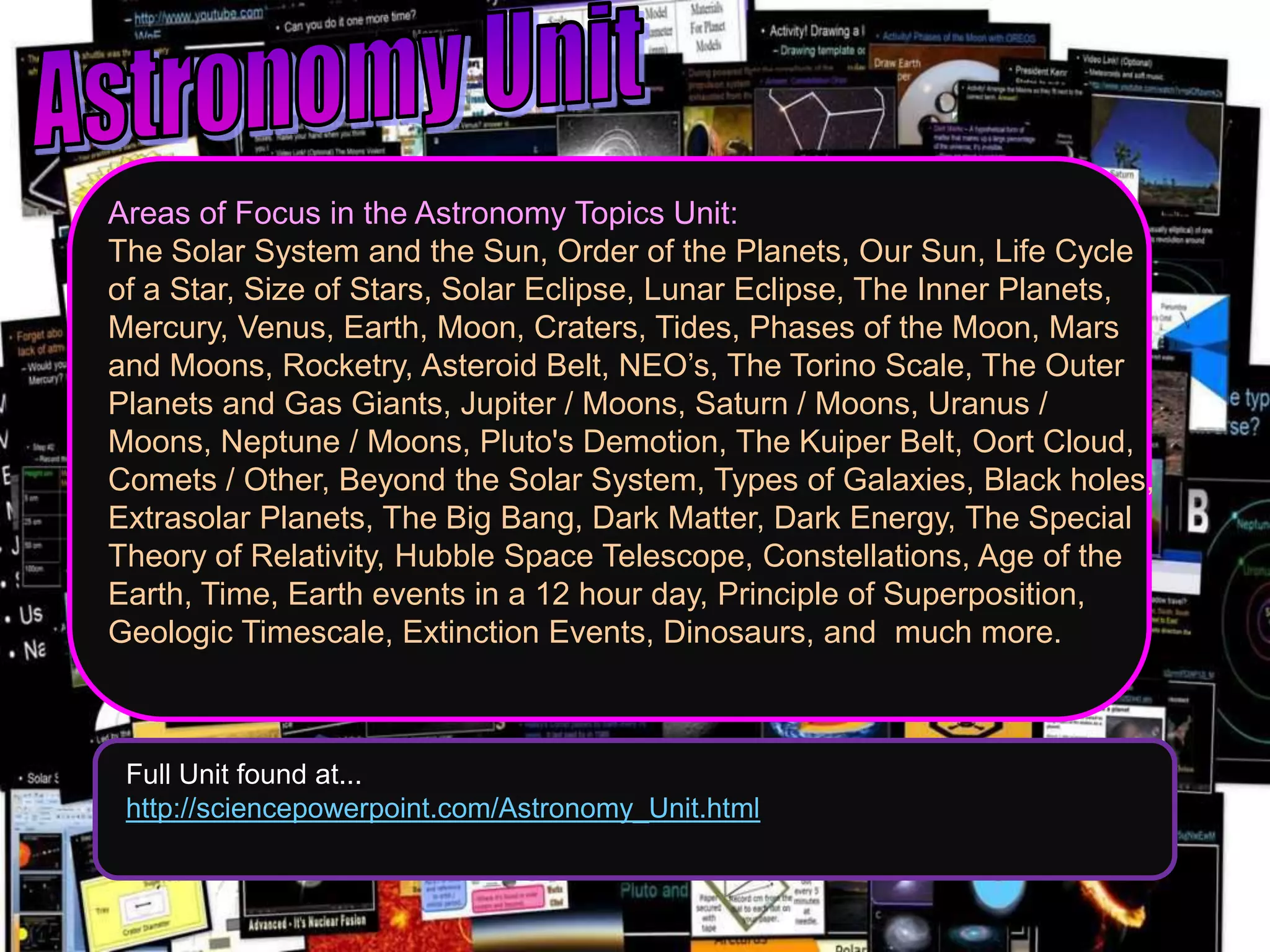 Areas of Focus in the Astronomy Topics Unit:
The Solar System and the Sun, Order of the Planets, Our Sun, Life Cycle
of a Star, Size of Stars, Solar Eclipse, Lunar Eclipse, The Inner Planets,
Mercury, Venus, Earth, Moon, Craters, Tides, Phases of the Moon, Mars
and Moons, Rocketry, Asteroid Belt, NEO’s, The Torino Scale, The Outer
Planets and Gas Giants, Jupiter / Moons, Saturn / Moons, Uranus /
Moons, Neptune / Moons, Pluto's Demotion, The Kuiper Belt, Oort Cloud,
Comets / Other, Beyond the Solar System, Types of Galaxies, Black holes,
Extrasolar Planets, The Big Bang, Dark Matter, Dark Energy, The Special
Theory of Relativity, Hubble Space Telescope, Constellations, Age of the
Earth, Time, Earth events in a 12 hour day, Principle of Superposition,
Geologic Timescale, Extinction Events, Dinosaurs, and much more.
Full Unit found at...
http://sciencepowerpoint.com/Astronomy_Unit.html
 