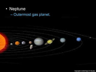 • Neptune
– Outermost gas planet.
– Orbits sun 165 Earth Years
– Made of mostly hydrogen and some Helium
• Also Molten Rock, Methane, Water, Ammonia
– Winds of 1,200 mph
– 4 faint rings
– 13 Moons
Copyright © 2010 Ryan P. Murphy
 