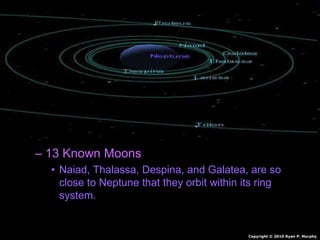 • Neptune
– Outermost gas planet.
– Orbits sun 165 Earth Years
– Made of mostly hydrogen and some Helium
• Also Molten Rock, Methane, Water, Ammonia
– Winds of 1,200 mph
– 4 faint rings
– 13 Known Moons
• Naiad, Thalassa, Despina, and Galatea, are so
close to Neptune that they orbit within its ring
system.
Copyright © 2010 Ryan P. Murphy
 