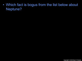 • Which fact is bogus from the list below about
Neptune?
A.) Innermost gas planet.
B.) Orbits sun 165 Earth Years
C.) Molten Rock, Methane, Water, Ammonia
D.) Winds of 1,200 mph
E.) 4 faint rings.
F.) 13+? Moons
Copyright © 2010 Ryan P. Murphy
 
