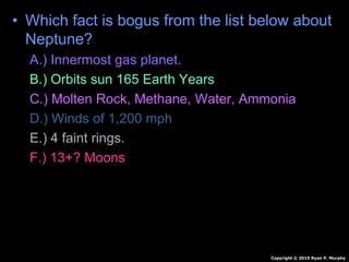 • Which fact is bogus from the list below about
Neptune?
A.) Innermost gas planet.
B.) Orbits sun 165 Earth Years
C.) Molten Rock, Methane, Water, Ammonia
D.) Winds of 1,200 mph
E.) 4 faint rings.
F.) 13+? Moons
Copyright © 2010 Ryan P. Murphy
 