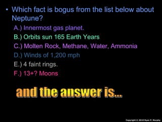 • Which fact is bogus from the list below about
Neptune?
A.) Innermost gas planet.
B.) Orbits sun 165 Earth Years
C.) Molten Rock, Methane, Water, Ammonia
D.) Winds of 1,200 mph
E.) 4 faint rings.
F.) 13+? Moons
Copyright © 2010 Ryan P. Murphy
 