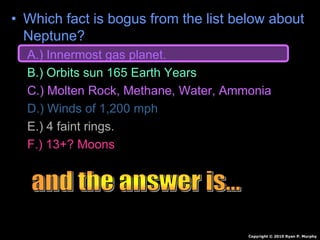 • Which fact is bogus from the list below about
Neptune?
A.) Innermost gas planet.
B.) Orbits sun 165 Earth Years
C.) Molten Rock, Methane, Water, Ammonia
D.) Winds of 1,200 mph
E.) 4 faint rings.
F.) 13+? Moons
Copyright © 2010 Ryan P. Murphy
 