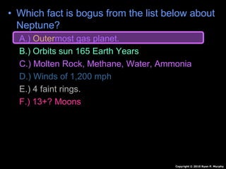 • Which fact is bogus from the list below about
Neptune?
A.) Outermost gas planet.
B.) Orbits sun 165 Earth Years
C.) Molten Rock, Methane, Water, Ammonia
D.) Winds of 1,200 mph
E.) 4 faint rings.
F.) 13+? Moons
Copyright © 2010 Ryan P. Murphy
 