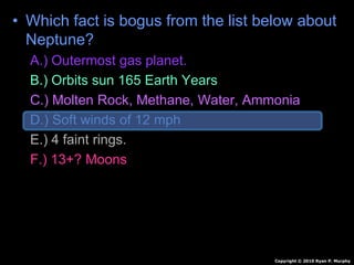 • Which fact is bogus from the list below about
Neptune?
A.) Outermost gas planet.
B.) Orbits sun 165 Earth Years
C.) Molten Rock, Methane, Water, Ammonia
D.) Soft winds of 12 mph
E.) 4 faint rings.
F.) 13+? Moons
Copyright © 2010 Ryan P. Murphy
 