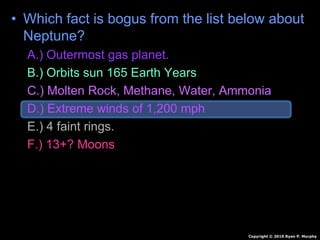 • Which fact is bogus from the list below about
Neptune?
A.) Outermost gas planet.
B.) Orbits sun 165 Earth Years
C.) Molten Rock, Methane, Water, Ammonia
D.) Extreme winds of 1,200 mph
E.) 4 faint rings.
F.) 13+? Moons
Copyright © 2010 Ryan P. Murphy
 