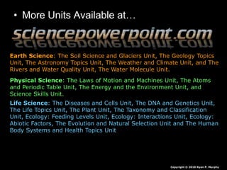• More Units Available at…
Earth Science: The Soil Science and Glaciers Unit, The Geology Topics
Unit, The Astronomy Topics Unit, The Weather and Climate Unit, and The
Rivers and Water Quality Unit, The Water Molecule Unit.
Physical Science: The Laws of Motion and Machines Unit, The Atoms
and Periodic Table Unit, The Energy and the Environment Unit, and
Science Skills Unit.
Life Science: The Diseases and Cells Unit, The DNA and Genetics Unit,
The Life Topics Unit, The Plant Unit, The Taxonomy and Classification
Unit, Ecology: Feeding Levels Unit, Ecology: Interactions Unit, Ecology:
Abiotic Factors, The Evolution and Natural Selection Unit and The Human
Body Systems and Health Topics Unit
Copyright © 2010 Ryan P. Murphy
 