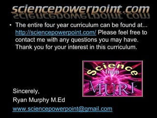 • The entire four year curriculum can be found at...
http://sciencepowerpoint.com/ Please feel free to
contact me with any questions you may have.
Thank you for your interest in this curriculum.
Sincerely,
Ryan Murphy M.Ed
www.sciencepowerpoint@gmail.com
 