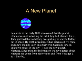 A New PlanetA New Planet
 Scientists in the early 1800 discovered that the planet
Uranus was not following the orbit they had planned for it.
They guessed that something was pulling on it even farther
out in space. By 1846 astronomers had calculated it’s route
and a few months later, an observer in Germany saw an
unknown object in the sky. It was the new planet,
Neptune. Since then, the information we have gotten about
Neptune has come from observation and from Voyager 2
as it flew by.
 