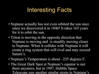 Interesting FactsInteresting Facts
• Neptune actually has not even orbited the sun once
since we discovered it in 1846! It takes 165 years
for it to orbit the sun.
• Triton is moving in the opposite direction that
Neptune is moving and is steadily moving closer
to Neptune. When it collides with Neptune it will
create a ring system that will rival and may exceed
Saturn’s.
• Neptune’s Temperature is about –235 degrees F.
• The Great Dark Spot at Neptune’s equator is not
there anymore, but in 1997, Hubble Space
Telescope saw another similar storm in Neptune’s
 