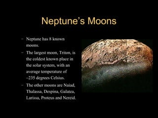 Neptune’s MoonsNeptune’s Moons
– Neptune has 8 known
moons.
– The largest moon, Triton, is
the coldest known place in
the solar system, with an
average temperature of
–235 degrees Celsius.
– The other moons are Naiad,
Thalassa, Despina, Galatea,
Larissa, Proteus and Nereid.
 