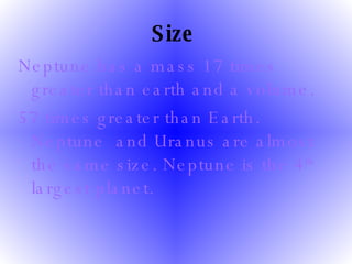 Size   Neptune has a mass 17 times greater than earth and a volume.  57 times greater than Earth. Neptune  and Uranus are almost the same size. Neptune is the 4 th  largest planet. 