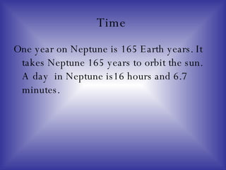 Time  One year on Neptune is 165 Earth years. It takes Neptune 165 years to orbit the sun. A day  in Neptune is16 hours and 6.7 minutes. 