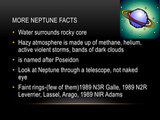 MORE NEPTUNE FACTS
• Water surrounds rocky core
• Hazy atmosphere is made up of methane, helium,
active violent storms, bands of dark clouds
• is named after Poseidon
• Look at Neptune through a telescope, not naked
eye
• Faint rings-(few of them)1989 N3R Galle, 1989 N2R
Leverrier, Lassel, Arago, 1989 NIR Adams
 