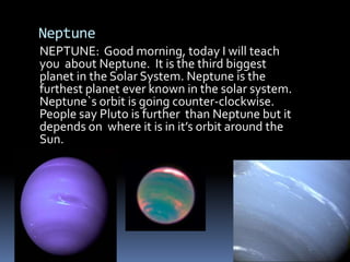 Neptune NEPTUNE:  Good morning, today I will teach  you  about Neptune.  It is the third biggest planet in the Solar System. Neptune is the furthest planet ever known in the solar system. Neptune`s orbit is going counter-clockwise.  People say Pluto is further  than Neptune but it depends on  where it is in it’s orbit around the Sun. 