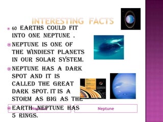 Interesting  factsNeptuneNeptune60 Earths  could  fit  into  one  Neptune  . Neptune  is  one  of  the  windiest  planets  in  our  solar  system.  Neptune  has  a  dark  spot  and  it  is  called  the  great  dark  spot. It is  a  storm  as  big  as  the  Earth  .Neptune  has  5  rings.