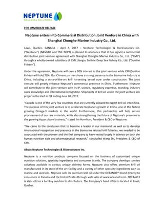 FOR IMMEDIATE RELEASE
Neptune enters into Commercial Distribution Joint Venture in China with
Shanghai Chonghe Marine Industry Co., Ltd.
Laval, Québec, CANADA – April 5, 2017 – Neptune Technologies & Bioressources Inc.
(“Neptune”) (NASDAQ and TSX: NEPT) is pleased to announce that it has signed a commercial
distribution joint venture agreement with Shanghai Chonghe Marine Industry Co., Ltd. (“CMI”)
through a wholly-owned subsidiary of CMI, Jiangsu Sunline Deep Sea Fishery Co., Ltd. (“Sunline
Fishery”).
Under the agreement, Neptune will own a 30% interest in the joint venture while CMI/Sunline
Fishery will hold 70%. Our Chinese partners have a strong presence in the biomarine industry in
China, including a state-of-the-art krill harvesting vessel now under construction. The joint
venture will greatly enhance Neptune’s commercial presence in China. Furthemore, Neptune
will contribute to this joint venture with its IP, science, regulatory expertise, branding, industry
sales knowledge and international recognition. Shipments of krill oil under the joint venture are
projected to start in Q1 ending June 30, 2017.
“Canada is one of the very few countries that are currently allowed to export krill oil into China.
The purpose of this joint venture is to accelerate Neptune’s growth in China, one of the fastest
growing Omega-3 markets in the world. Furthermore, this partnership will help secure
procurement of our raw materials, while also strengthening the future of Neptune’s presence in
the growing Aquaculture business,” stated Jim Hamilton, President & CEO of Neptune.
“We came to the conclusion that to become a leader in our mainland, as well as to develop
international recognition and presence in the biomarine related krill fisheries, we needed to be
associated with the pioneer and the first company to have vested largely in science on both the
human nutrition side and pharmaceutical research,” concluded Wang Zhi, President & CEO of
CMI.
About Neptune Technologies & Bioressources Inc.
Neptune is a nutrition products company focused on the business of customized unique
nutrition solutions, specialty ingredients and consumer brands. The company develops turnkey
solutions available in various unique delivery forms. Neptune also offers premium krill oil
manufactured in its state-of-the art facility and a variety of other specialty ingredients such as
marine and seed oils. Neptune sells its premium krill oil under the OCEANO3® brand directly to
consumers in Canada and the United States through web sales at www.oceano3.com. OCEANO3
is also sold as a turnkey solution to distributors. The Company’s head office is located in Laval,
Quebec.
 