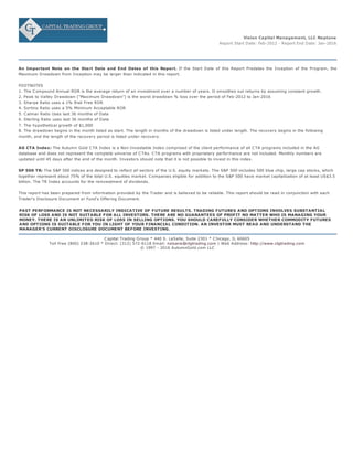 Vision Capital Management, LLC Neptune
Report Start Date: Feb-2012 - Report End Date: Jan-2016
An Important Note on the Start Date and End Dates of this Report. If the Start Date of this Report Predates the Inception of the Program, the
Maximum Drawdown from Inception may be larger than indicated in this report.
FOOTNOTES
1. The Compound Annual ROR is the average return of an investment over a number of years. It smoothes out returns by assuming constant growth.
2. Peak to Valley Drawdown ("Maximum Drawdown") is the worst drawdown % loss over the period of Feb-2012 to Jan-2016
3. Sharpe Ratio uses a 1% Risk Free ROR
4. Sortino Ratio uses a 5% Minimum Acceptable ROR
5. Calmar Ratio Uses last 36 months of Data
6. Sterling Ratio uses last 36 months of Data
7. The hypothetical growth of $1,000
8. The drawdown begins in the month listed as start. The length in months of the drawdown is listed under length. The recovery begins in the following
month, and the length of the recovery period is listed under recovery.
AG CTA Index: The Autumn Gold CTA Index is a Non-Investable Index comprised of the client performance of all CTA programs included in the AG
database and does not represent the complete universe of CTAs. CTA programs with proprietary performance are not included. Monthly numbers are
updated until 45 days after the end of the month. Investors should note that it is not possible to invest in this index.
SP 500 TR: The S&P 500 indices are designed to reflect all sectors of the U.S. equity markets. The S&P 500 includes 500 blue chip, large cap stocks, which
together represent about 75% of the total U.S. equities market. Companies eligible for addition to the S&P 500 have market capitalization of at least US$3.5
billion. The TR Index accounts for the reinvestment of dividends.
This report has been prepared from information provided by the Trader and is believed to be reliable. This report should be read in conjunction with each
Trader's Disclosure Document or Fund's Offering Document.
PAST PERFORMANCE IS NOT NECESSARILY INDICATIVE OF FUTURE RESULTS. TRADING FUTURES AND OPTIONS INVOLVES SUBSTANTIAL
RISK OF LOSS AND IS NOT SUITABLE FOR ALL INVESTORS. THERE ARE NO GUARANTEES OF PROFIT NO MATTER WHO IS MANAGING YOUR
MONEY. THERE IS AN UNLIMITED RISK OF LOSS IN SELLING OPTIONS. YOU SHOULD CAREFULLY CONSIDER WHETHER COMMODITY FUTURES
AND OPTIONS IS SUITABLE FOR YOU IN LIGHT OF YOUR FINANCIAL CONDITION. AN INVESTOR MUST READ AND UNDERSTAND THE
MANAGER'S CURRENT DISCLOSURE DOCUMENT BEFORE INVESTING.
Capital Trading Group * 440 S. LaSalle, Suite 2301 * Chicago, IL 60605
Toll Free (800) 238-2610 * Direct: (312) 572-6118 Email: nsloane@ctgtrading.com | Web Address: http://www.ctgtrading.com
© 1997 - 2016 AutumnGold.com LLC
 
