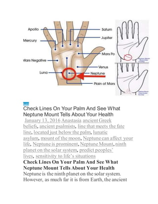 health
Check Lines On Your Palm And See What
Neptune Mount Tells About Your Health
January 13, 2016 Anastasia ancient Greek
beliefs, ancient psalmists, line that meets the fate
line, located just below the palm, lunatic
asylum, mount of the moon, Neptune can affect your
life, Neptune is prominent, Neptune Mount, ninth
planet on the solar system, predict peoples’
lives, sensitivity to life’s situations
Check Lines On Your Palm And See What
Neptune Mount Tells About Your Health
Neptuneis the ninth planet on the solar system.
However, as much far it is from Earth, the ancient
 