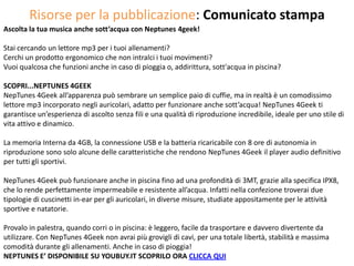 Risorse per la pubblicazione: Comunicato stampa
Ascolta la tua musica anche sott’acqua con Neptunes 4geek!

Stai cercando un lettore mp3 per i tuoi allenamenti?
Cerchi un prodotto ergonomico che non intralci i tuoi movimenti?
Vuoi qualcosa che funzioni anche in caso di pioggia o, addirittura, sott'acqua in piscina?

SCOPRI...NEPTUNES 4GEEK
NepTunes 4Geek all’apparenza può sembrare un semplice paio di cuffie, ma in realtà è un comodissimo
lettore mp3 incorporato negli auricolari, adatto per funzionare anche sott’acqua! NepTunes 4Geek ti
garantisce un’esperienza di ascolto senza fili e una qualità di riproduzione incredibile, ideale per uno stile di
vita attivo e dinamico.

La memoria Interna da 4GB, la connessione USB e la batteria ricaricabile con 8 ore di autonomia in
riproduzione sono solo alcune delle caratteristiche che rendono NepTunes 4Geek il player audio definitivo
per tutti gli sportivi.

NepTunes 4Geek può funzionare anche in piscina fino ad una profondità di 3MT, grazie alla specifica IPX8,
che lo rende perfettamente impermeabile e resistente all’acqua. Infatti nella confezione troverai due
tipologie di cuscinetti in-ear per gli auricolari, in diverse misure, studiate appositamente per le attività
sportive e natatorie.

Provalo in palestra, quando corri o in piscina: è leggero, facile da trasportare e davvero divertente da
utilizzare. Con NepTunes 4Geek non avrai più grovigli di cavi, per una totale libertà, stabilità e massima
comodità durante gli allenamenti. Anche in caso di pioggia!
NEPTUNES E’ DISPONIBILE SU YOUBUY.IT SCOPRILO ORA CLICCA QUI
 