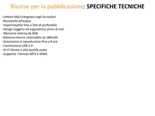Risorse per la pubblicazione: SPECIFICHE TECNICHE
- Lettore Mp3 Integrato negli Auricolari
- Resistente all’acqua
- Impermeabile fino a 3mt di profondità
- Design Leggero ed ergonomico privo di cavi
- Memoria interna da 4GB
- Batteria interna ricaricabile da 180mAh
- Autonomia in riproduzione fino a 8 ore
- Connessione USB 2.0
- Hi-Fi Stereo e alta qualità audio
- Supporta i formati MP3 e WMA
 