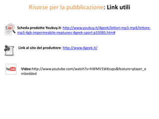 Risorse per la pubblicazione: Link utili

Scheda prodotto Youbuy.it: http://www.youbuy.it/4geek/lettori-mp3-mp4/lettore-
mp3-4gb-impermeabile-neptunes-4geek-sport-p19385.htm#


Link al sito del produttore: http://www.4geek.it/




  Video:http://www.youtube.com/watch?v=hWMV1WKsvps&feature=player_e
  mbedded
 