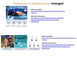 Risorse per la pubblicazione: Immagini
             Indirizzo immagine:
             http://images.youbuy.it/images/prodotti/500x500/neptunes
             _big1.jpg

             Indirizzo di destinazione:
             http://www.youbuy.it/4geek/lettori-mp3-mp4/lettore-
             mp3-4gb-impermeabile-neptunes-4geek-sport-
             p19385.htm#




                                Indirizzo immagine:
                                http://images.youbuy.it/images/prodotti/500x500/neptunes
                                _big2.jpg

                                Indirizzo di destinazione:
                                http://www.youbuy.it/4geek/lettori-mp3-mp4/lettore-
                                mp3-4gb-impermeabile-neptunes-4geek-sport-
                                p19385.htm#
 
