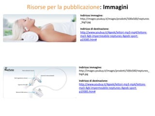 Risorse per la pubblicazione: Immagini
                    Indirizzo immagine:
                    http://images.youbuy.it/images/prodotti/500x500/neptunes
                    _big3.jpg

                    Indirizzo di destinazione:
                    http://www.youbuy.it/4geek/lettori-mp3-mp4/lettore-
                    mp3-4gb-impermeabile-neptunes-4geek-sport-
                    p19385.htm#




                   Indirizzo immagine:
                   http://images.youbuy.it/images/prodotti/500x500/neptunes_
                   big4.jpg

                   Indirizzo di destinazione:
                   http://www.youbuy.it/4geek/lettori-mp3-mp4/lettore-
                   mp3-4gb-impermeabile-neptunes-4geek-sport-
                   p19385.htm#
 